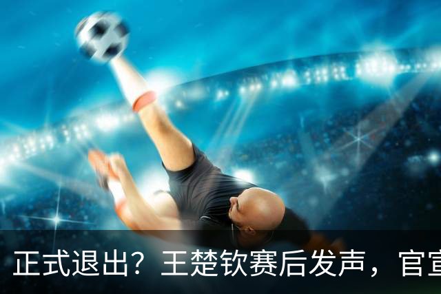正式退出？王楚钦赛后发声，官宣告别，他和孙颖莎终跨出了这一步